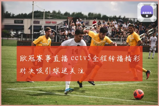 欧冠赛事直播 cctv5全程转播精彩对决吸引球迷关注