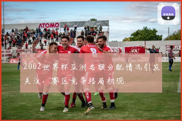 2002世界杯亚洲名额分配情况引发关注，赛区竞争格局初现