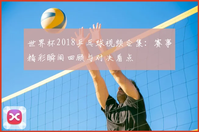 世界杯2018乒乓球视频合集:赛事精彩瞬间回顾与对决看点