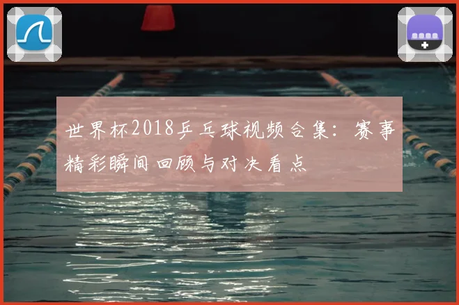 世界杯2018乒乓球视频合集：赛事精彩瞬间回顾与对决看点