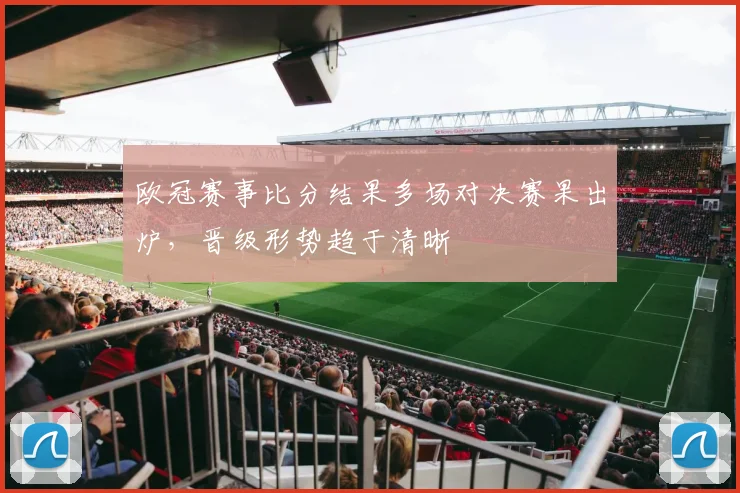欧冠赛事比分结果多场对决赛果出炉,晋级形势趋于清晰