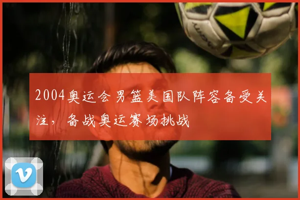 2004奥运会男篮美国队阵容备受关注，备战奥运赛场挑战
