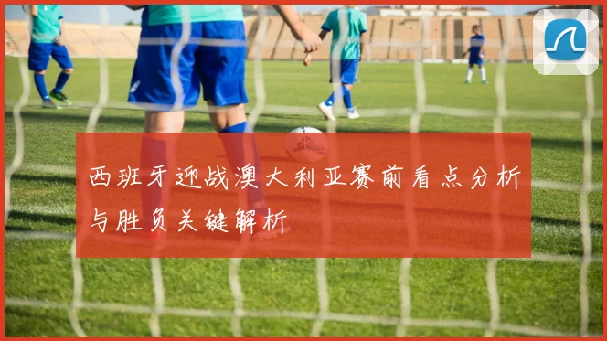 西班牙迎战澳大利亚赛前看点分析与胜负关键解析