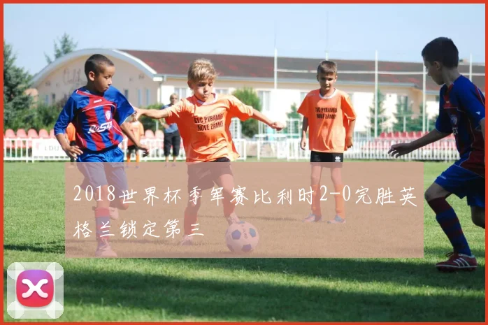 2018世界杯季军赛比利时2-0完胜英格兰锁定第三